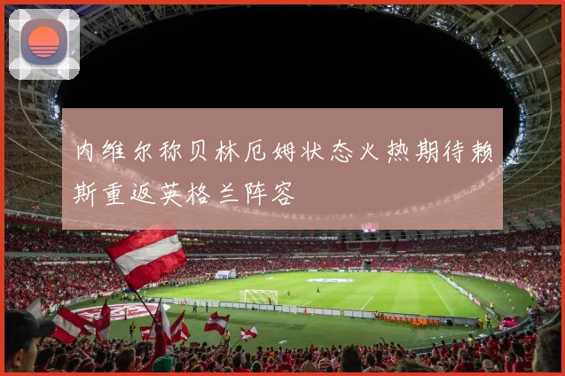 内维尔称贝林厄姆状态火热期待赖斯重返英格兰阵容