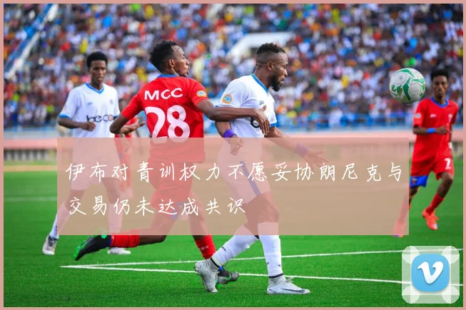 伊布对青训权力不愿妥协朗尼克与交易仍未达成共识