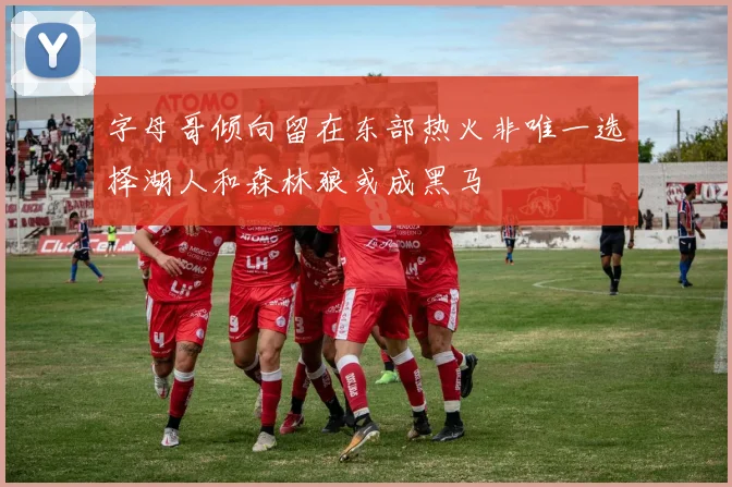 字母哥倾向留在东部热火非唯一选择湖人和森林狼或成黑马