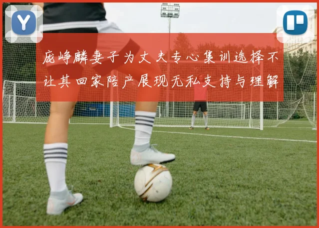 庞峥麟妻子为丈夫专心集训选择不让其回家陪产展现无私支持与理解