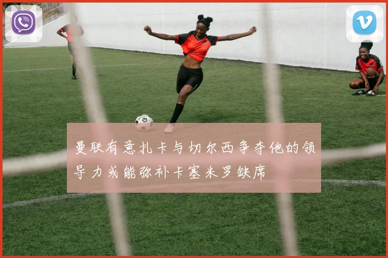 曼联有意扎卡与切尔西争夺他的领导力或能弥补卡塞米罗缺席