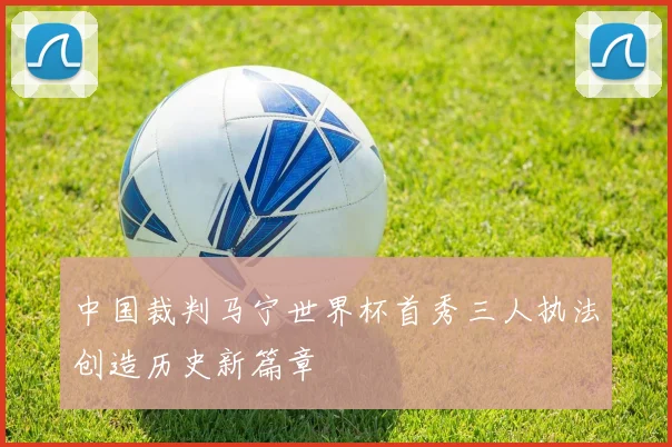 中国裁判马宁世界杯首秀三人执法创造历史新篇章