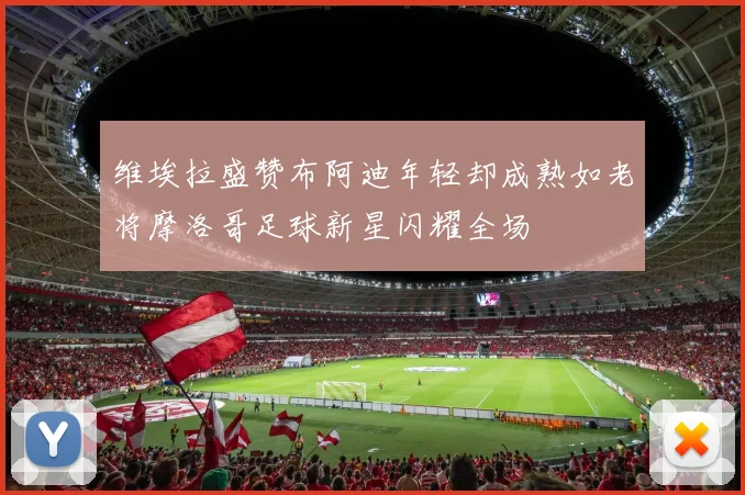 维埃拉盛赞布阿迪年轻却成熟如老将摩洛哥足球新星闪耀全场