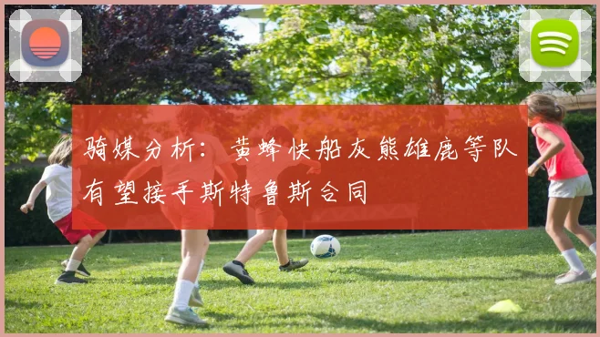 骑媒分析：黄蜂快船灰熊雄鹿等队有望接手斯特鲁斯合同