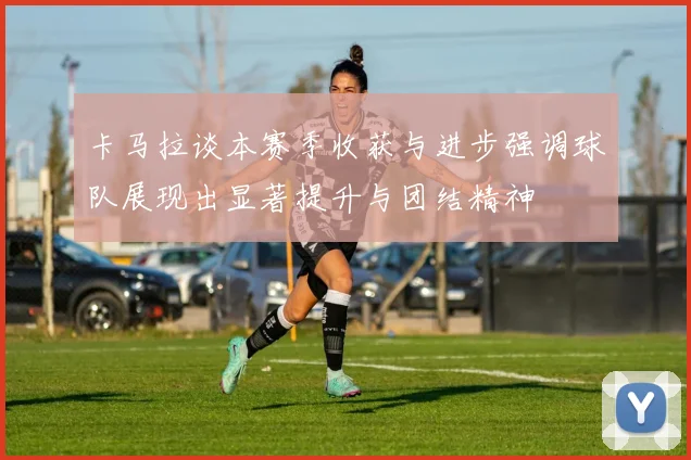 卡马拉谈本赛季收获与进步强调球队展现出显著提升与团结精神