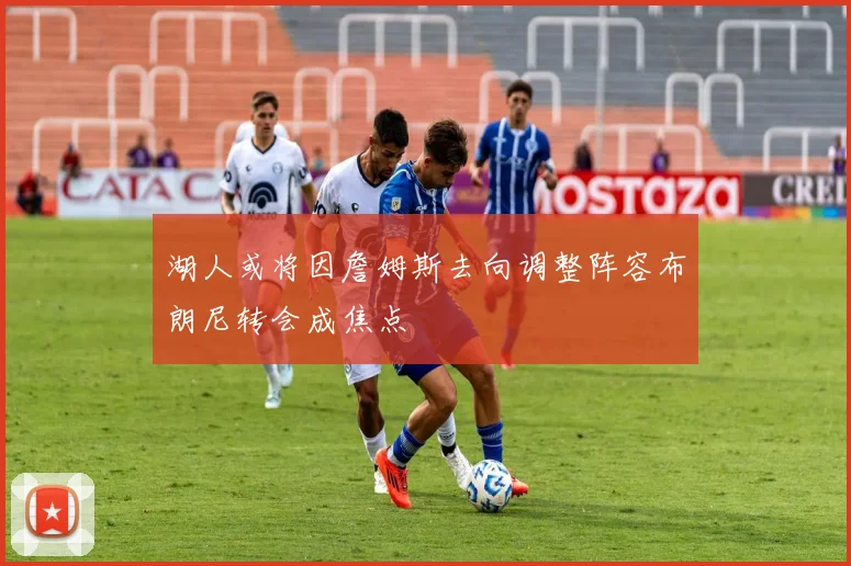 湖人或将因詹姆斯去向调整阵容布朗尼转会成焦点
