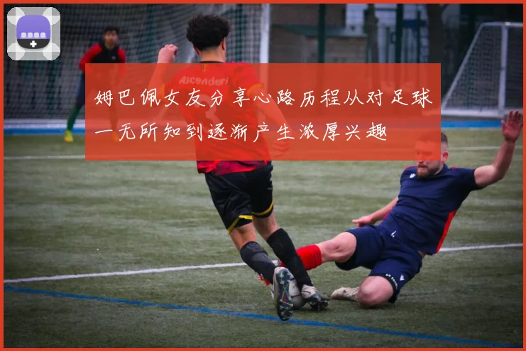 姆巴佩女友分享心路历程从对足球一无所知到逐渐产生浓厚兴趣