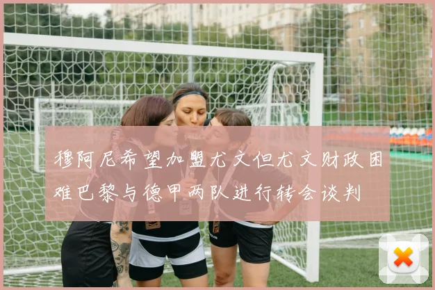 穆阿尼希望加盟尤文但尤文财政困难巴黎与德甲两队进行转会谈判