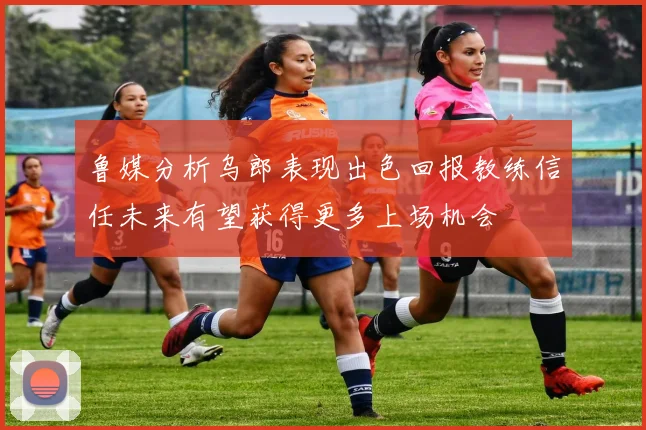 鲁媒分析乌郎表现出色回报教练信任未来有望获得更多上场机会