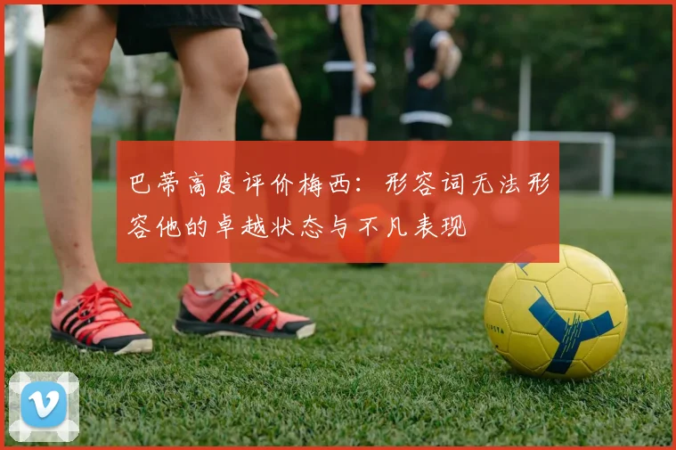 巴蒂高度评价梅西：形容词无法形容他的卓越状态与不凡表现